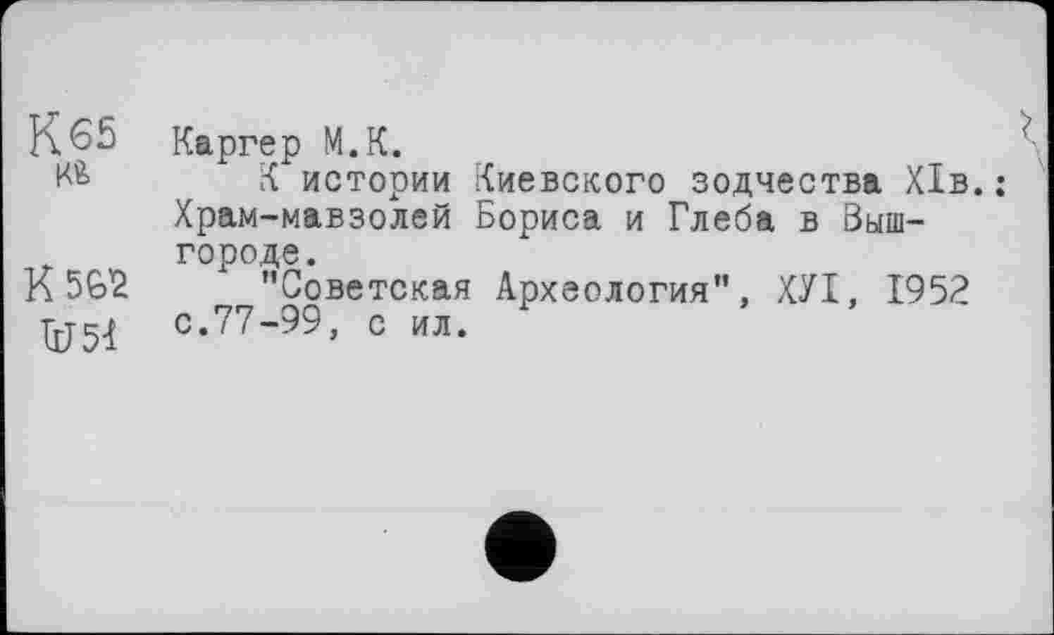 ﻿К65 Каргер М.К.
Кй К истории Киевского зодчества Х1в.: Храм-мавзолей Бориса и Глеба в Выш-городе.
К SG'Ž ’’Советская Археология”, ХУІ, 1952 ÜJ51 с.77-99, с ил.